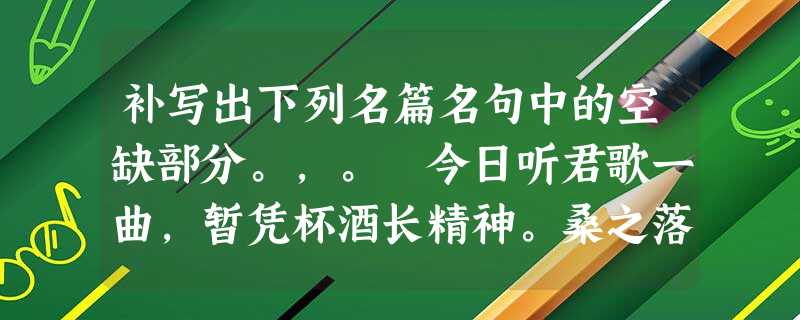 补写出下列名篇名句中的空缺部分。,。 今日听君歌一曲,暂凭杯酒长精神。桑之落矣,其黄而陨。自我徂尔,三岁食贫。, 补写出下列名篇名句中的空缺部分。,。 今日听君歌一曲,暂凭杯酒长精神。桑之落矣,其黄而陨。自我徂尔,三岁食贫。,