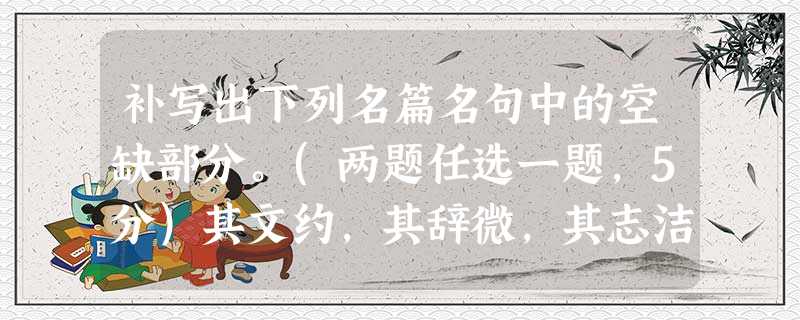 补写出下列名篇名句中的空缺部分。(两题任选一题,5分)其文约,其辞微,其志洁,其行廉。,举类迩而见义远。其志洁,故其称物芳。其行廉,故死而不容。自疏濯淖污 补写出下列名篇名句中的空缺部分。(两题任选一题,5分)其文约,其辞微,其志洁,其行廉。,举类迩而见义远。其志洁,故其称物芳。其行廉,故死而不容。自疏濯淖污