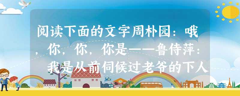阅读下面的文字周朴园:哦,你,你,你是——鲁侍萍: 我是从前伺候过老爷的下人周朴园:哦,侍萍!是你?鲁侍萍:你自然想不到,侍萍的相 阅读下面的文字周朴园:哦,你,你,你是——鲁侍萍: 我是从前伺候过老爷的下人周朴园:哦,侍萍!是你?鲁侍萍:你自然想不到,侍萍的相