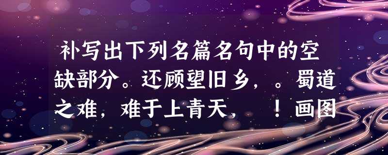 补写出下列名篇名句中的空缺部分。还顾望旧乡,。蜀道之难,难于上青天, !画图省识春风面 补写出下列名篇名句中的空缺部分。还顾望旧乡,。蜀道之难,难于上青天, !画图省识春风面