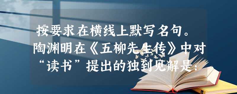 按要求在横线上默写名句。陶渊明在《五柳先生传》中对“读书”提出的独到见解是:。王安石在《游褒禅山记》中提出学者对流传中的书籍等材料应持的态度是:。( 按要求在横线上默写名句。陶渊明在《五柳先生传》中对“读书”提出的独到见解是:。王安石在《游褒禅山记》中提出学者对流传中的书籍等材料应持的态度是:。(