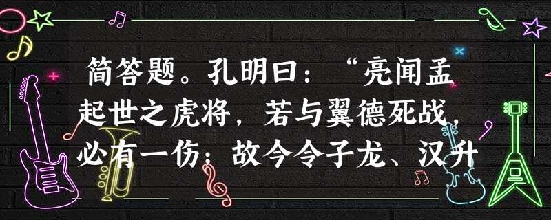 简答题。孔明曰:“亮闻孟起世之虎将,若与翼德死战,必有一伤;故今令子龙、汉升守住绵竹 简答题。孔明曰:“亮闻孟起世之虎将,若与翼德死战,必有一伤;故今令子龙、汉升守住绵竹