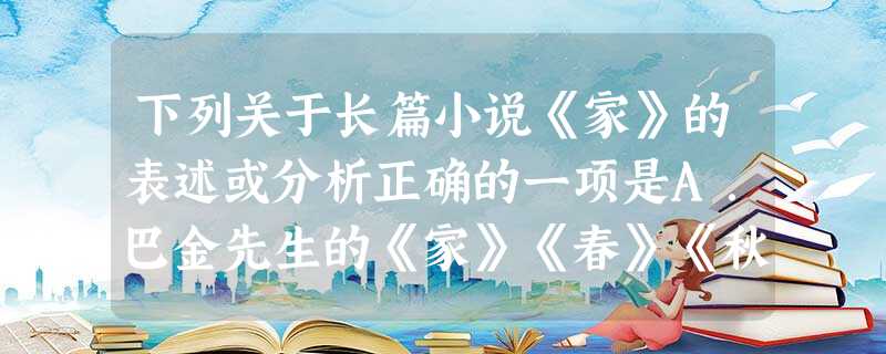 下列关于长篇小说《家》的表述或分析正确的一项是A.巴金先生的《家》《春》《秋》三部长篇合称为《爱情三部曲》,爱情和婚姻的纠葛是《家》情节发展的主线。B.主人 下列关于长篇小说《家》的表述或分析正确的一项是A.巴金先生的《家》《春》《秋》三部长篇合称为《爱情三部曲》,爱情和婚姻的纠葛是《家》情节发展的主线。B.主人