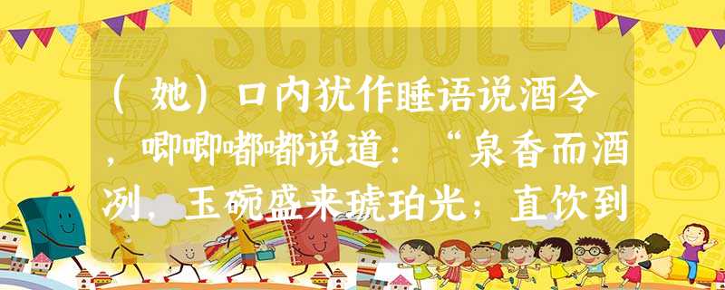 (她)口内犹作睡语说酒令,唧唧嘟嘟说道:“泉香而酒冽,玉碗盛来琥珀光;直饮到梅梢月上,醉扶归,却为宜会亲友。”众人笑推她说道 (她)口内犹作睡语说酒令,唧唧嘟嘟说道:“泉香而酒冽,玉碗盛来琥珀光;直饮到梅梢月上,醉扶归,却为宜会亲友。”众人笑推她说道