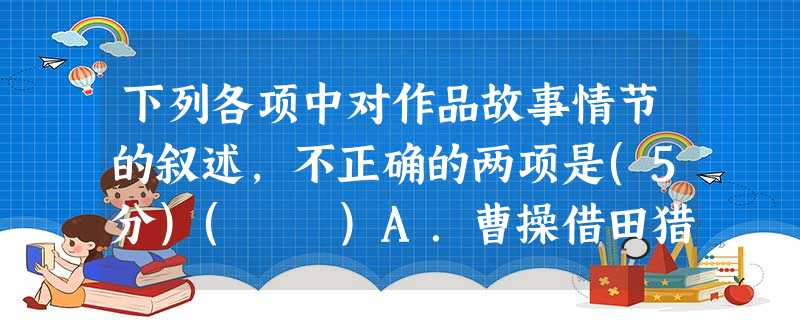 下列各项中对作品故事情节的叙述,不正确的两项是(5分)( )A.曹操借田猎之事坦然接受众人的高呼万岁。关羽欲杀曹操,被刘备劝阻。后来刘备解释说是因为“投鼠忌器 下列各项中对作品故事情节的叙述,不正确的两项是(5分)( )A.曹操借田猎之事坦然接受众人的高呼万岁。关羽欲杀曹操,被刘备劝阻。后来刘备解释说是因为“投鼠忌器