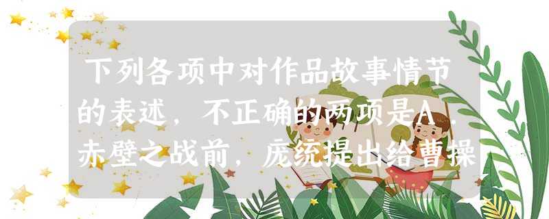 下列各项中对作品故事情节的表述,不正确的两项是A.赤壁之战前,庞统提出给曹操献“连环计”的主张,周瑜十分赞同。后来,周瑜利用蒋干再次来江东 下列各项中对作品故事情节的表述,不正确的两项是A.赤壁之战前,庞统提出给曹操献“连环计”的主张,周瑜十分赞同。后来,周瑜利用蒋干再次来江东