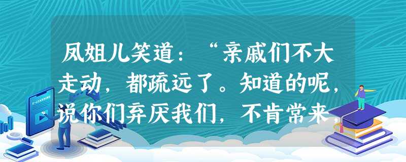 凤姐儿笑道:“亲戚们不大走动,都疏远了。知道的呢,说你们弃厌我们,不肯常来,不知道的那起小人,还只当我们眼里没人似的。”刘姥 凤姐儿笑道:“亲戚们不大走动,都疏远了。知道的呢,说你们弃厌我们,不肯常来,不知道的那起小人,还只当我们眼里没人似的。”刘姥