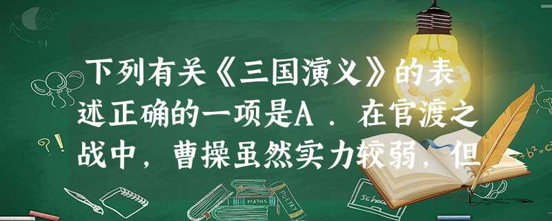 下列有关《三国演义》的表述正确的一项是A.在官渡之战中,曹操虽然实力较弱,但他知人善任;袁术虽然兵多粮足,但他优柔寡断,目光短浅。因此,曹操掌握了主 下列有关《三国演义》的表述正确的一项是A.在官渡之战中,曹操虽然实力较弱,但他知人善任;袁术虽然兵多粮足,但他优柔寡断,目光短浅。因此,曹操掌握了主