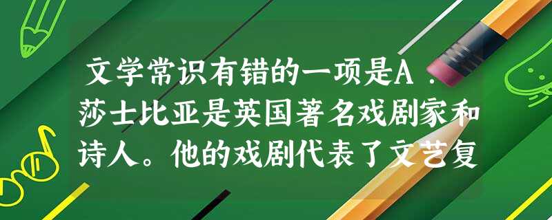 文学常识有错的一项是A.莎士比亚是英国著名戏剧家和诗人。他的戏剧代表了文艺复兴时期英国乃至欧洲人文主义文学的最高成就。主要作品有《哈姆雷特》《威尼斯 文学常识有错的一项是A.莎士比亚是英国著名戏剧家和诗人。他的戏剧代表了文艺复兴时期英国乃至欧洲人文主义文学的最高成就。主要作品有《哈姆雷特》《威尼斯