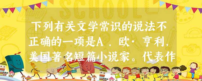下列有关文学常识的说法不正确的一项是A.欧·亨利,美国著名短篇小说家。代表作有《警察与赞美诗》《麦琪的礼物》《最后的常春藤叶》等。他的小说的最大特点在于“小 下列有关文学常识的说法不正确的一项是A.欧·亨利,美国著名短篇小说家。代表作有《警察与赞美诗》《麦琪的礼物》《最后的常春藤叶》等。他的小说的最大特点在于“小