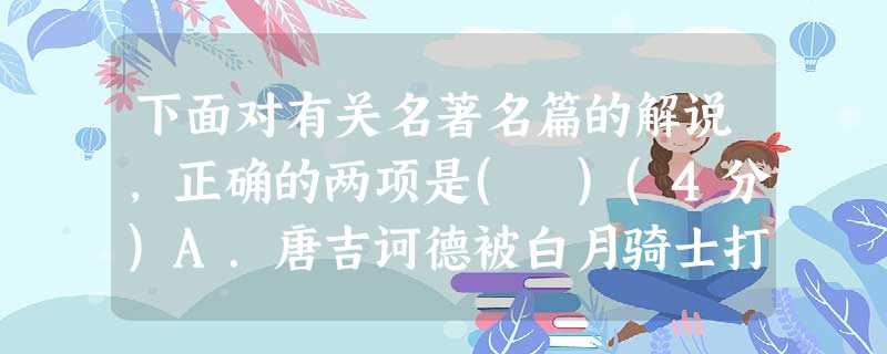 下面对有关名著名篇的解说,正确的两项是( )(4分)A.唐吉诃德被白月骑士打败后决定履行隐退一年的诺言,当牧人,过田园生活。路上,唐吉诃德和桑丘遇上有人赶着六百 下面对有关名著名篇的解说,正确的两项是( )(4分)A.唐吉诃德被白月骑士打败后决定履行隐退一年的诺言,当牧人,过田园生活。路上,唐吉诃德和桑丘遇上有人赶着六百