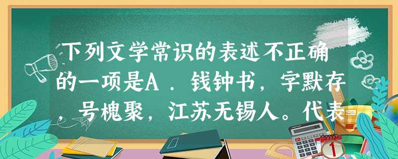 下列文学常识的表述不正确的一项是A.钱钟书,字默存,号槐聚,江苏无锡人。代表作有被人们誉为新《儒林外史》的长篇小说《围城》、散文集《写在人生边上》、短篇小说集《 下列文学常识的表述不正确的一项是A.钱钟书,字默存,号槐聚,江苏无锡人。代表作有被人们誉为新《儒林外史》的长篇小说《围城》、散文集《写在人生边上》、短篇小说集《