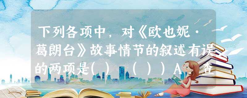 下列各项中,对《欧也妮•葛朗台》故事情节的叙述有误的两项是() ())A.查理看到报纸上登载父亲纪尧姆•葛朗台破产而自杀的消息后,痛不欲生;但葛朗台却嘲笑他没出 下列各项中,对《欧也妮•葛朗台》故事情节的叙述有误的两项是() ())A.查理看到报纸上登载父亲纪尧姆•葛朗台破产而自杀的消息后,痛不欲生;但葛朗台却嘲笑他没出