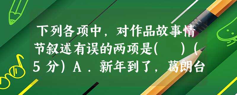 下列各项中,对作品故事情节叙述有误的两项是( )(5分)A.新年到了,葛朗台见女儿的积蓄不翼而飞,便严加追问,欧也妮只好承认把钱送给了堂弟。葛朗台很生气,把女儿 下列各项中,对作品故事情节叙述有误的两项是( )(5分)A.新年到了,葛朗台见女儿的积蓄不翼而飞,便严加追问,欧也妮只好承认把钱送给了堂弟。葛朗台很生气,把女儿