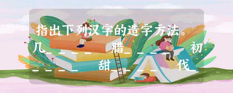 指出下列汉字的造字方法。几____ 腊____ 初____ 甜____ 伐____ 帘____ 采____ (8 指出下列汉字的造字方法。几____ 腊____ 初____ 甜____ 伐____ 帘____ 采____ (8
