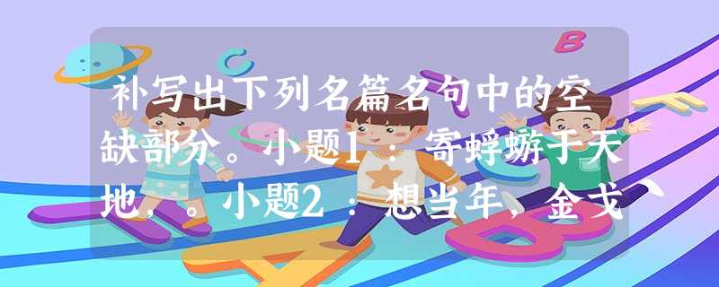 补写出下列名篇名句中的空缺部分。小题1:寄蜉蝣于天地,。小题2:想当年,金戈铁马,。小题 补写出下列名篇名句中的空缺部分。小题1:寄蜉蝣于天地,。小题2:想当年,金戈铁马,。小题