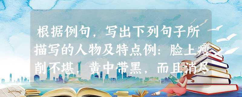根据例句,写出下列句子所描写的人物及特点例:脸上瘦削不堪,黄中带黑,而且消尽了先前悲哀的神色,仿佛是木刻似的;只有那眼珠间或一轮,还可以表示她是一个活物。描写人 根据例句,写出下列句子所描写的人物及特点例:脸上瘦削不堪,黄中带黑,而且消尽了先前悲哀的神色,仿佛是木刻似的;只有那眼珠间或一轮,还可以表示她是一个活物。描写人