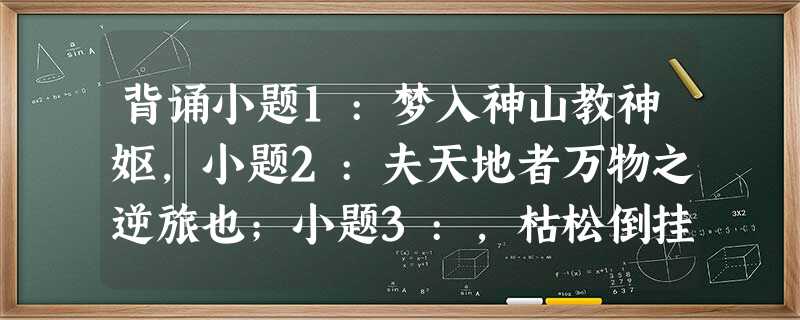 背诵小题1:梦入神山教神妪,小题2:夫天地者万物之逆旅也;小题3:,枯松倒挂倚绝壁。(《蜀道难 背诵小题1:梦入神山教神妪,小题2:夫天地者万物之逆旅也;小题3:,枯松倒挂倚绝壁。(《蜀道难