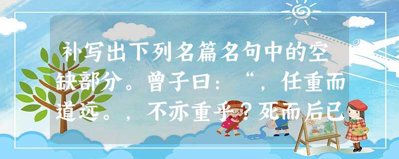 补写出下列名篇名句中的空缺部分。曾子曰:“,任重而道远。,不亦重乎?死而后已,不亦远乎?”不 补写出下列名篇名句中的空缺部分。曾子曰:“,任重而道远。,不亦重乎?死而后已,不亦远乎?”不