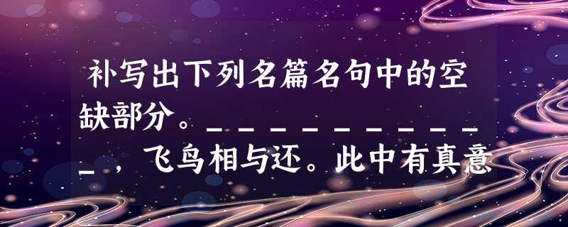 补写出下列名篇名句中的空缺部分。__________,飞鸟相与还。此中有真意,__________。_________ 补写出下列名篇名句中的空缺部分。__________,飞鸟相与还。此中有真意,__________。_________