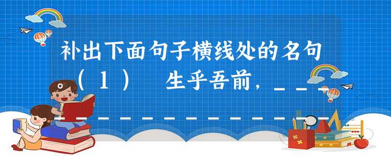 补出下面句子横线处的名句。(1) 生乎吾前,________________,____________;生乎吾后,________________, 补出下面句子横线处的名句。(1) 生乎吾前,________________,____________;生乎吾后,________________,
