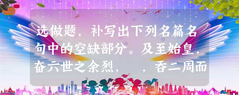 选做题,补写出下列名篇名句中的空缺部分。及至始皇,奋六世之余烈, ,吞二周而亡诸侯, 选做题,补写出下列名篇名句中的空缺部分。及至始皇,奋六世之余烈, ,吞二周而亡诸侯,