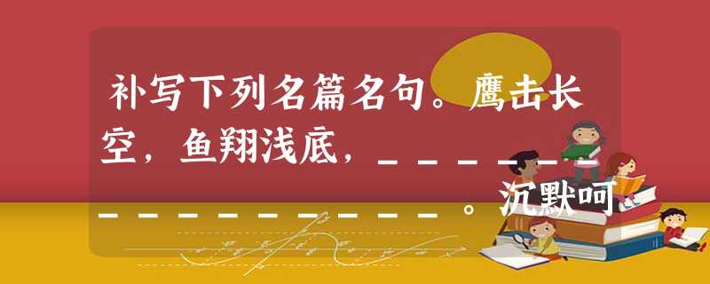 补写下列名篇名句。鹰击长空,鱼翔浅底,_______________。沉默呵,沉默呵!_______________,____________ 补写下列名篇名句。鹰击长空,鱼翔浅底,_______________。沉默呵,沉默呵!_______________,____________
