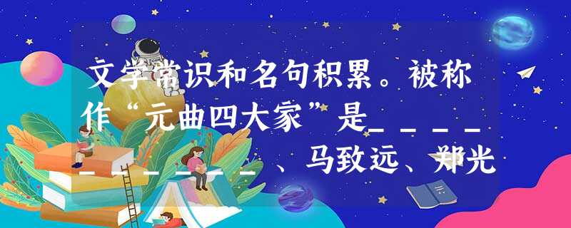 文学常识和名句积累。被称作“元曲四大家”是__________、马致远、郑光祖、白朴。元杂剧剧本的内容包括宾白、____________、科介 文学常识和名句积累。被称作“元曲四大家”是__________、马致远、郑光祖、白朴。元杂剧剧本的内容包括宾白、____________、科介