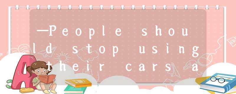 —People should stop using their cars and start using public transport.—______ —People should stop using their cars and start using public transport.—______