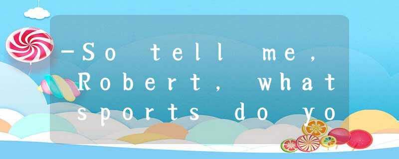 -So tell me, Robert, what sports do you like doing?-_____. It’s great, rea -So tell me, Robert, what sports do you like doing?-_____. It’s great, rea
