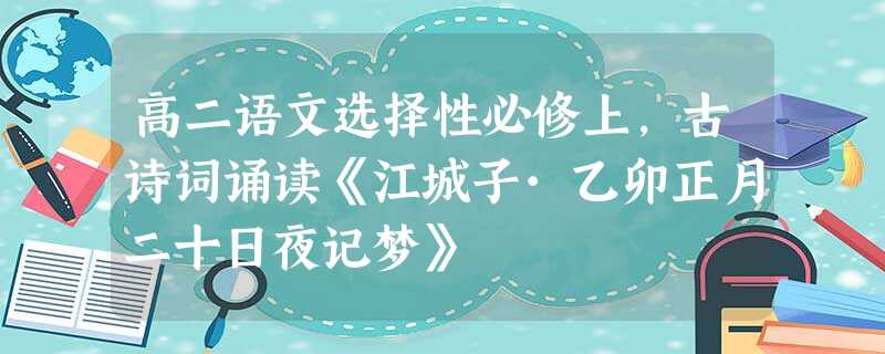 高二语文选择性必修上,古诗词诵读《江城子·乙卯正月二十日夜记梦》 高二语文选择性必修上,古诗词诵读《江城子·乙卯正月二十日夜记梦》
