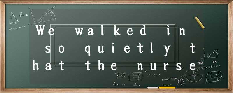 We walked in so quietly that the nurse at the desk didn't even lift her eyes fro We walked in so quietly that the nurse at the desk didn't even lift her eyes fro