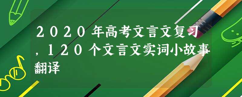 2020年高考文言文复习,120个文言文实词小故事翻译 2020年高考文言文复习,120个文言文实词小故事翻译