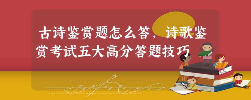 古诗鉴赏题怎么答,诗歌鉴赏考试五大高分答题技巧 古诗鉴赏题怎么答,诗歌鉴赏考试五大高分答题技巧