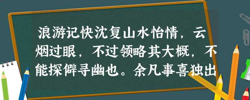 浪游记快沈复山水怡情,云烟过眼,不过领略其大概,不能探僻寻幽也。余凡事喜独出己见,不屑随人是非。名胜所在,贵乎心得,有名胜 浪游记快沈复山水怡情,云烟过眼,不过领略其大概,不能探僻寻幽也。余凡事喜独出己见,不屑随人是非。名胜所在,贵乎心得,有名胜