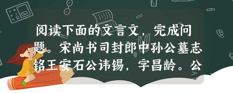 阅读下面的文言文,完成问题。宋尚书司封郎中孙公墓志铭王安石公讳锡,字昌龄。公以天圣二年进士起家,授镇江军节度推官,知杭州仁和县。籍取凶恶,戒以不改必穷极案治,而 阅读下面的文言文,完成问题。宋尚书司封郎中孙公墓志铭王安石公讳锡,字昌龄。公以天圣二年进士起家,授镇江军节度推官,知杭州仁和县。籍取凶恶,戒以不改必穷极案治,而