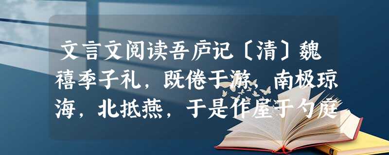 文言文阅读吾庐记〔清〕魏禧季子礼,既倦于游,南极琼海,北抵燕,于是作屋于勺庭之左肩,曰:“此真吾庐矣!”名曰吾庐。庐于翠微址最高 文言文阅读吾庐记〔清〕魏禧季子礼,既倦于游,南极琼海,北抵燕,于是作屋于勺庭之左肩,曰:“此真吾庐矣!”名曰吾庐。庐于翠微址最高