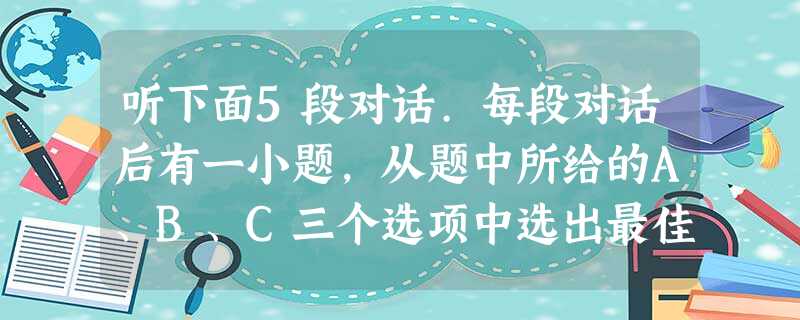 听下面5段对话.每段对话后有一小题,从题中所给的A、B、C三个选项中选出最佳选项,并标在试卷相应位置,听完每段对话后,你都有10秒钟的时间回答有关小题和阅 听下面5段对话.每段对话后有一小题,从题中所给的A、B、C三个选项中选出最佳选项,并标在试卷相应位置,听完每段对话后,你都有10秒钟的时间回答有关小题和阅