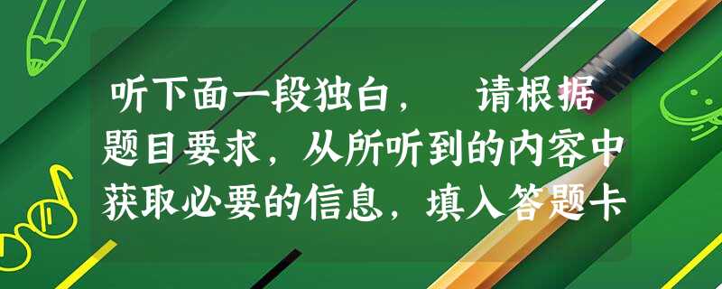 听下面一段独白, 请根据题目要求,从所听到的内容中获取必要的信息,填入答题卡标号为1~5的空格中。听录音前,你将有10秒钟的阅题时间。录音读两遍,你将有 听下面一段独白, 请根据题目要求,从所听到的内容中获取必要的信息,填入答题卡标号为1~5的空格中。听录音前,你将有10秒钟的阅题时间。录音读两遍,你将有