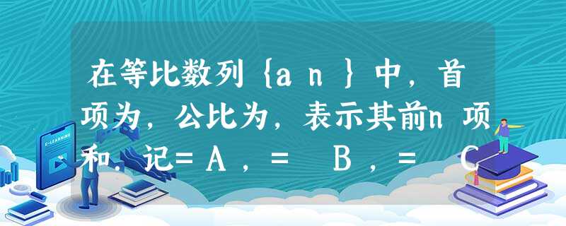 在等比数列{an}中,首项为,公比为,表示其前n项和.记=A,= B,= C,证明A,B,C成等比数列;若,,记数列的前n项和 在等比数列{an}中,首项为,公比为,表示其前n项和.记=A,= B,= C,证明A,B,C成等比数列;若,,记数列的前n项和
