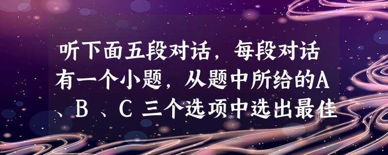 听下面五段对话,每段对话有一个小题,从题中所给的A、B、C三个选项中选出最佳选项,并标在试卷的相应位置上。听完每段对话后,你都有10秒钟的时间来回 听下面五段对话,每段对话有一个小题,从题中所给的A、B、C三个选项中选出最佳选项,并标在试卷的相应位置上。听完每段对话后,你都有10秒钟的时间来回