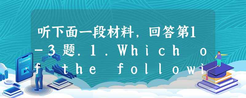听下面一段材料,回答第1-3题.1.Which of the following is untrue according to this d 听下面一段材料,回答第1-3题.1.Which of the following is untrue according to this d