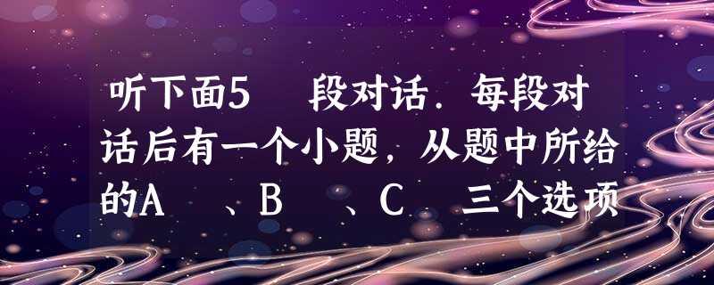 听下面5 段对话.每段对话后有一个小题,从题中所给的A 、B 、C 三个选项中选出最佳选项,并标在试卷的相应位置.听完每段对话后,你都有10 秒钟的 听下面5 段对话.每段对话后有一个小题,从题中所给的A 、B 、C 三个选项中选出最佳选项,并标在试卷的相应位置.听完每段对话后,你都有10 秒钟的