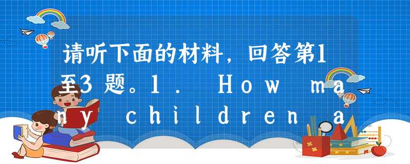 请听下面的材料,回答第1至3题。1. How many children are there in the family? A. 3 请听下面的材料,回答第1至3题。1. How many children are there in the family? A. 3