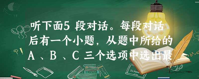 听下面5段对话。每段对话后有一个小题,从题中所给的A、B、C三个选项中选出最佳选项,并标在试卷的相应位置。听完每段对话后,你都有10秒钟的时间来回 听下面5段对话。每段对话后有一个小题,从题中所给的A、B、C三个选项中选出最佳选项,并标在试卷的相应位置。听完每段对话后,你都有10秒钟的时间来回