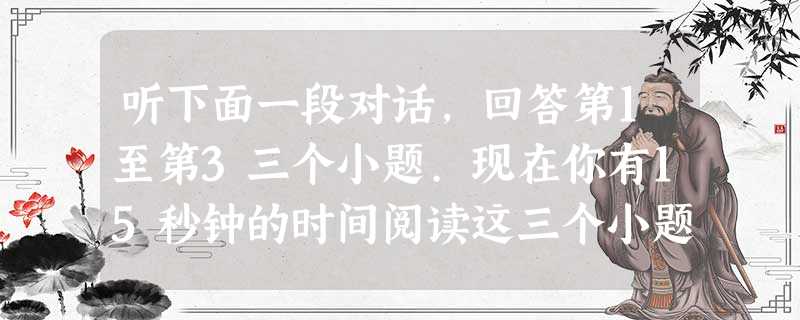 听下面一段对话,回答第1至第3三个小题.现在你有15秒钟的时间阅读这三个小题.1. What's the relationship betw 听下面一段对话,回答第1至第3三个小题.现在你有15秒钟的时间阅读这三个小题.1. What's the relationship betw