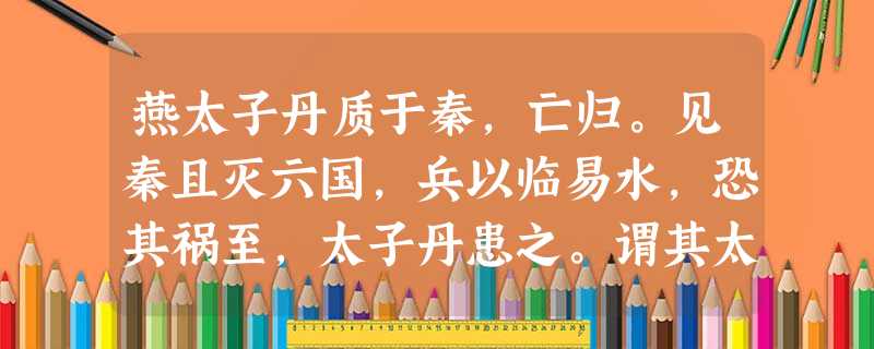 燕太子丹质于秦,亡归。见秦且灭六国,兵以临易水,恐其祸至,太子丹患之。谓其太傅鞠武曰:“燕、秦不两立,愿太 燕太子丹质于秦,亡归。见秦且灭六国,兵以临易水,恐其祸至,太子丹患之。谓其太傅鞠武曰:“燕、秦不两立,愿太