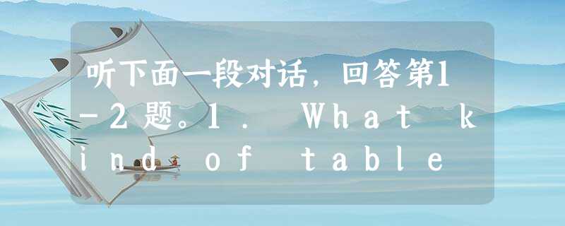 听下面一段对话,回答第1-2题。1. What kind of table does the man want to have?A. 听下面一段对话,回答第1-2题。1. What kind of table does the man want to have?A.