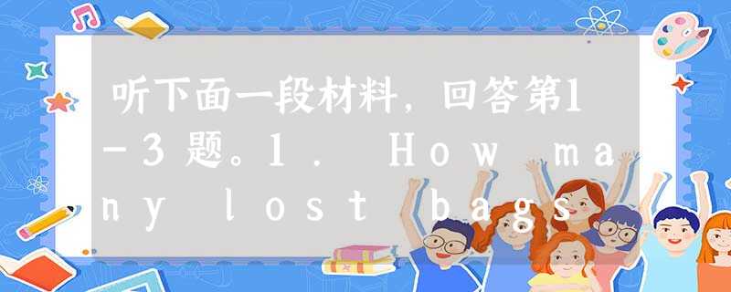 听下面一段材料,回答第1-3题。1. How many lost bags did the man receive yesterday? 听下面一段材料,回答第1-3题。1. How many lost bags did the man receive yesterday?