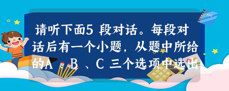 请听下面5段对话。每段对话后有一个小题,从题中所给的A、B、C三个选项中选出最佳选项,并标在试卷的相应位置。听完每段对话后,你都有10秒钟的时间来回 请听下面5段对话。每段对话后有一个小题,从题中所给的A、B、C三个选项中选出最佳选项,并标在试卷的相应位置。听完每段对话后,你都有10秒钟的时间来回